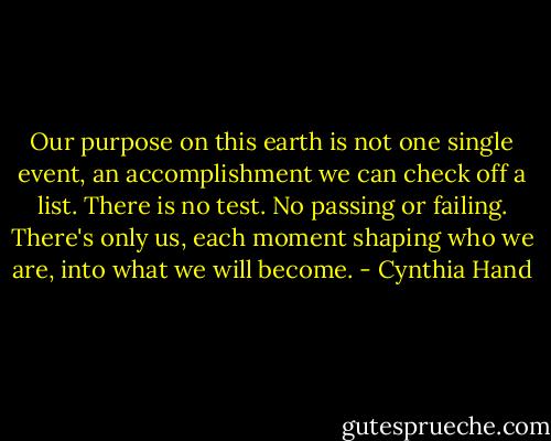 Our purpose on this earth is not one single event, an accomplishment we can check off a list. There is no test. No passing or failing. There's only us, each moment shaping who we are, into what we will become. - Cynthia Hand