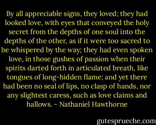By all appreciable signs, they loved; they had looked love, with eyes that conveyed the holy secret from the depths of one soul into the depths of the other, as if it were too sacred to be whispered by the way; they had even spoken love, in those gushes of passion when their spirits darted forth in articulated breath, like tongues of long-hidden flame; and yet there had been no seal of lips, no clasp of hands, nor any slightest caress, such as love claims and hallows. - Nathaniel Hawthorne