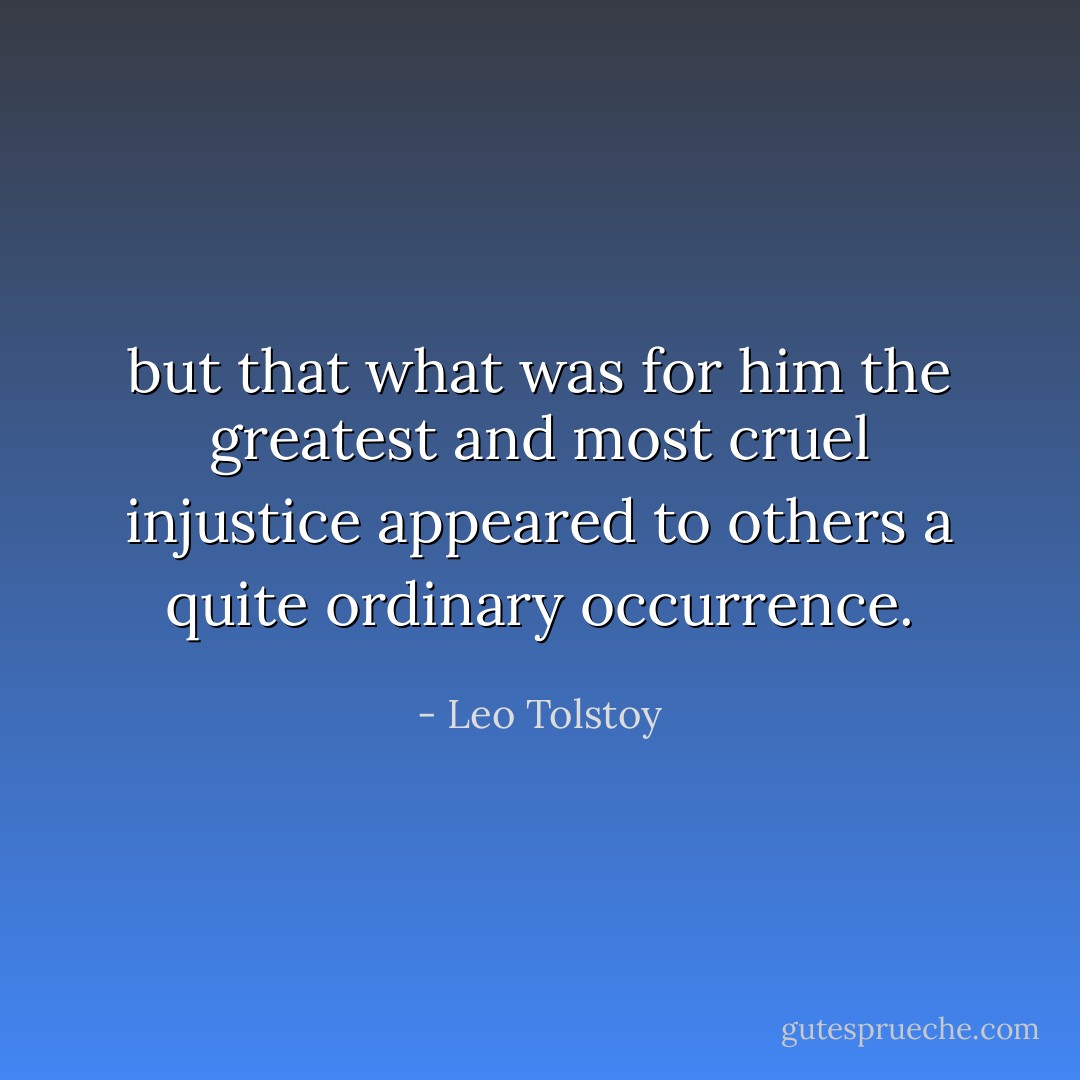 but that what was for him the greatest and most cruel injustice appeared to others a quite ordinary occurrence. - Leo Tolstoy