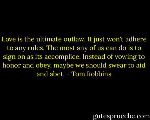 Love is the ultimate outlaw. It just won't adhere to any rules. The most any of us can do is to sign on as its accomplice. Instead of vowing to honor and obey, maybe we should swear to aid and abet. - Tom Robbins
