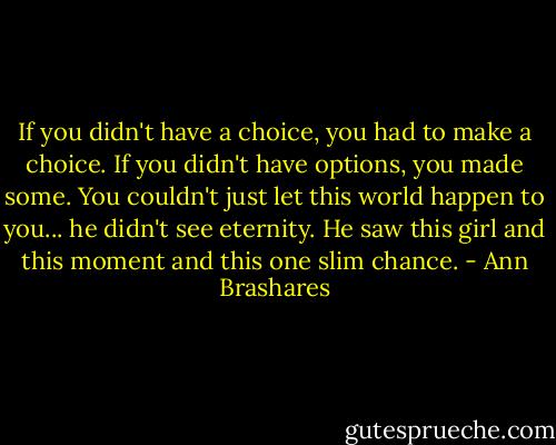 If you didn't have a choice, you had to make a choice. If you didn't have options, you made some. You couldn't just let this world happen to you... he didn't see eternity. He saw this girl and this moment and this one slim chance. - Ann Brashares