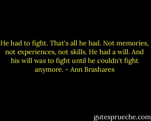 He had to fight. That's all he had. Not memories, not experiences, not skills. He had a will. And his will was to fight until he couldn't fight anymore. - Ann Brashares