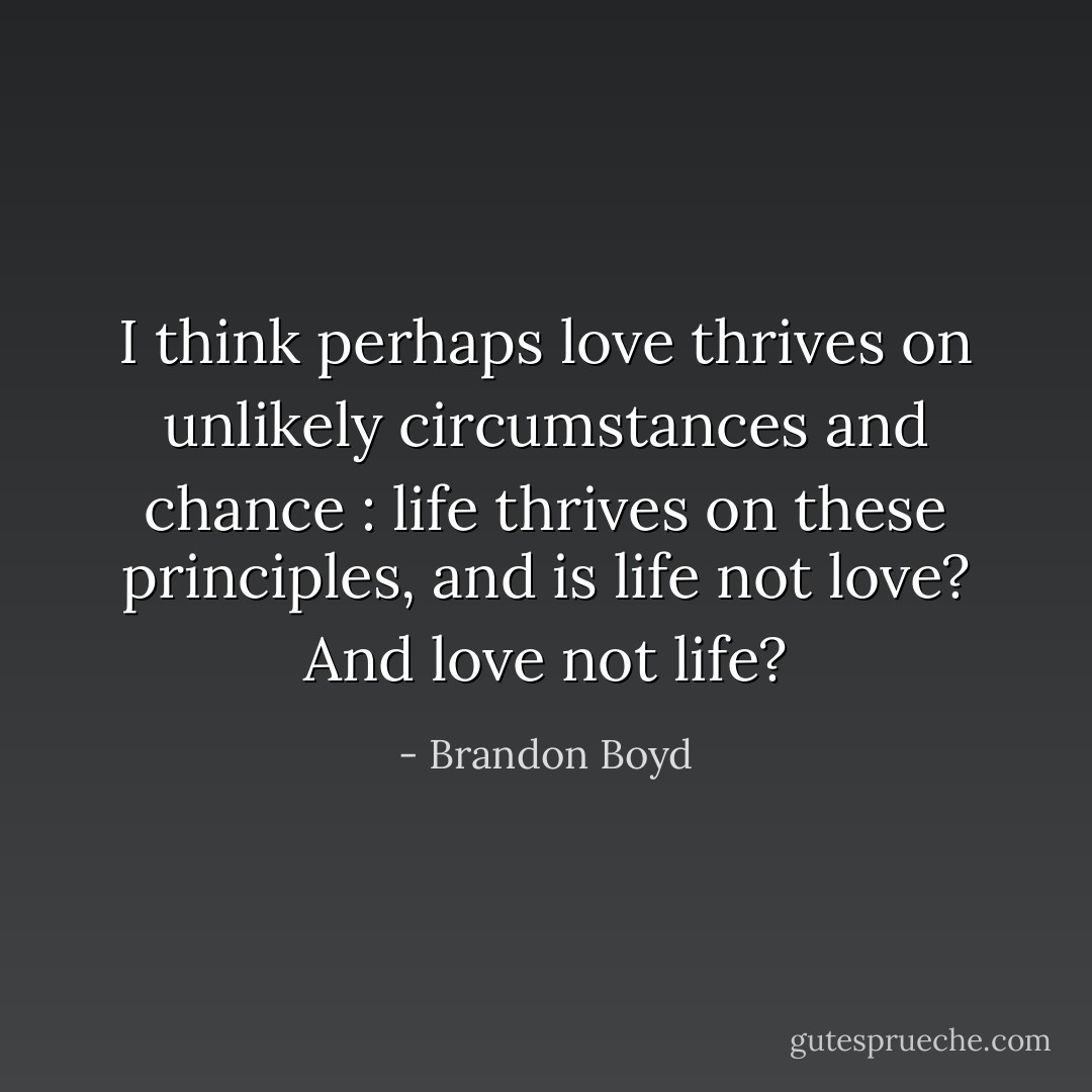 I think perhaps love thrives on unlikely circumstances and chance : life thrives on these principles, and is life not love? And love not life? - Brandon Boyd