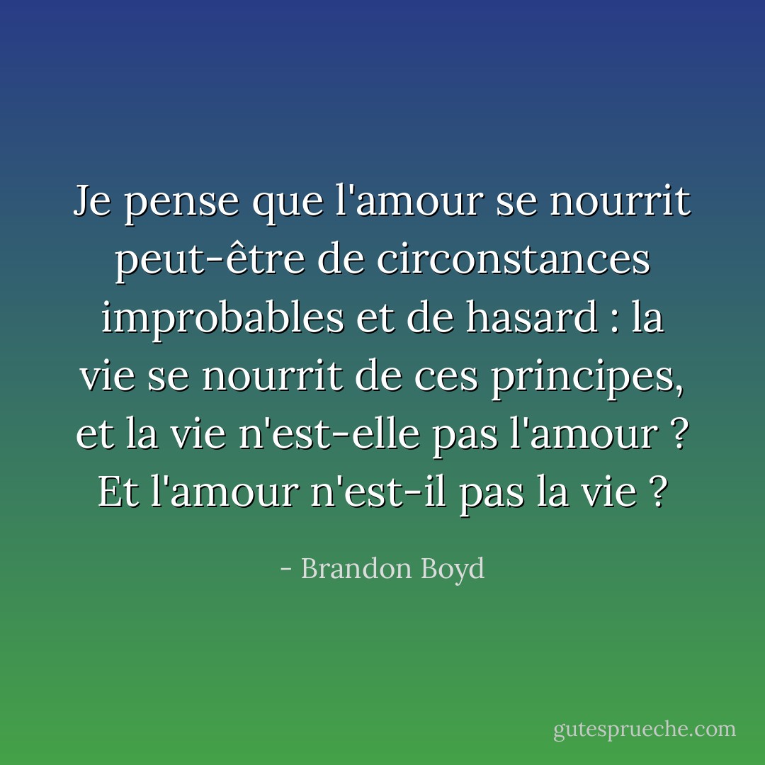 Je pense que l'amour se nourrit peut-être de circonstances improbables et de hasard : la vie se nourrit de ces principes, et la vie n'est-elle pas l'amour ? Et l'amour n'est-il pas la vie ? - Brandon Boyd