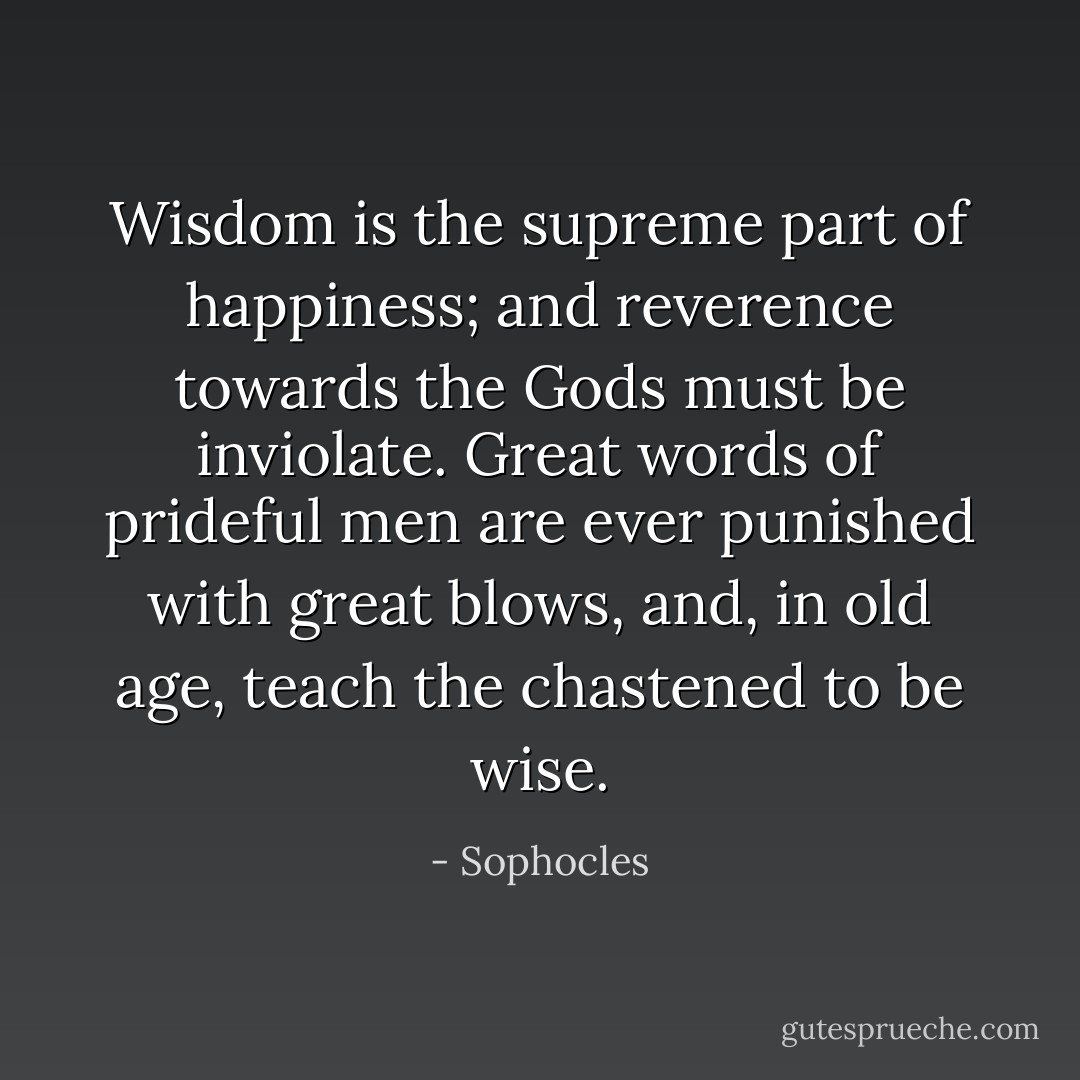 Wisdom is the supreme part of happiness; and reverence towards the Gods must be inviolate. Great words of prideful men are ever punished with great blows, and, in old age, teach the chastened to be wise. - Sophocles