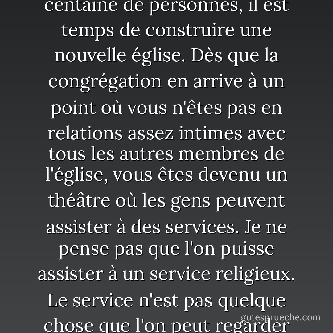 Je n'aime pas les églises très organisées. Je pense que dès que la congrégation atteint une centaine de personnes, il est temps de construire une nouvelle église. Dès que la congrégation en arrive à un point où vous n'êtes pas en relations assez intimes avec tous les autres membres de l'église, vous êtes devenu un théâtre où les gens peuvent assister à des services. Je ne pense pas que l'on puisse assister à un service religieux. Le service n'est pas quelque chose que l'on peut regarder comme s'il s'agissait d'une pièce de théâtre ou d'un film. - Charles M. Schulz