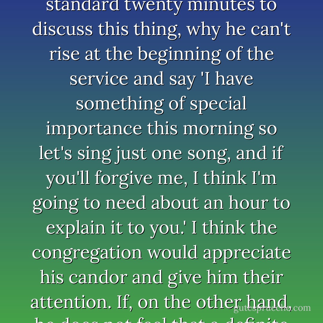 I see no reason why church services have to be standard. I've discussed this with the man who used to be a pastor here at the Methodist Church in Sebastopol. I told him I saw no reason why, on a certain Sunday morning, if a minister has felt during the week the burden of a topic upon his heart and he knows that it is going to take more than the standard twenty minutes to discuss this thing, why he can't rise at the beginning of the service and say 'I have something of special importance this morning so let's sing just one song, and if you'll forgive me, I think I'm going to need about an hour to explain it to you.' I think the congregation would appreciate his candor and give him their attention. If, on the other hand, he does not feel that a definite message has been given him, why not admit it from the pulpit and say, 'This morning, I'm not going to try to make up something to fill the time. We'll sing a few extra hymns and go home!' Why do the services have to begin and end at the same time, and why does everything have to be so rigid? - Charles M. Schulz