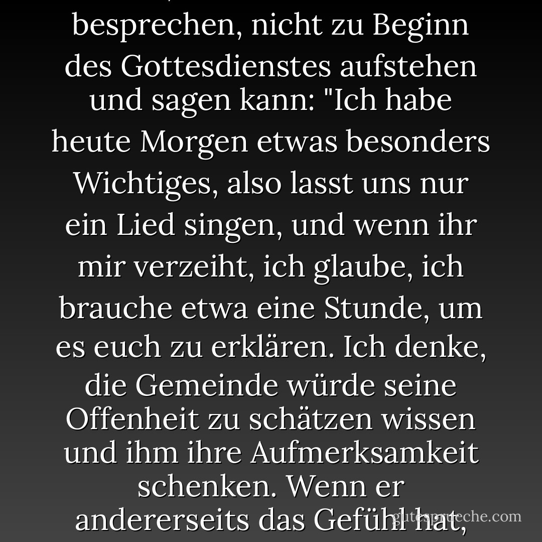 Ich sehe keinen Grund, warum Gottesdienste standardisiert sein müssen. Ich habe dies mit dem Mann besprochen, der hier in der Methodistenkirche in Sebastopol Pastor war. Ich habe ihm gesagt, dass ich keinen Grund sehe, warum ein Pfarrer an einem bestimmten Sonntagmorgen, wenn er während der Woche die Last eines Themas auf seinem Herzen gespürt hat und weiß, dass er mehr als die üblichen zwanzig Minuten brauchen wird, um diese Sache zu besprechen, nicht zu Beginn des Gottesdienstes aufstehen und sagen kann: "Ich habe heute Morgen etwas besonders Wichtiges, also lasst uns nur ein Lied singen, und wenn ihr mir verzeiht, ich glaube, ich brauche etwa eine Stunde, um es euch zu erklären. Ich denke, die Gemeinde würde seine Offenheit zu schätzen wissen und ihm ihre Aufmerksamkeit schenken. Wenn er andererseits das Gefühl hat, dass ihm keine eindeutige Botschaft gegeben wurde, warum sollte er das nicht von der Kanzel aus zugeben und sagen: "Heute Morgen werde ich nicht versuchen, etwas zu erfinden, um die Zeit zu füllen. Wir werden ein paar zusätzliche Lieder singen und nach Hause gehen! Warum müssen die Gottesdienste immer zur gleichen Zeit beginnen und enden, und warum muss alles so starr sein? - Charles M. Schulz<