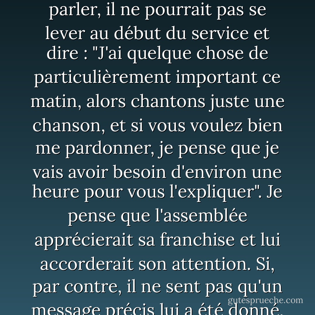 Je ne vois pas pourquoi les services religieux devraient être standardisés. J'en ai discuté avec l'homme qui était pasteur à l'église méthodiste de Sebastopol. Je lui ai dit que je ne voyais pas pourquoi, un certain dimanche matin, si un ministre a senti pendant la semaine le poids d'un sujet sur son cœur et qu'il sait qu'il lui faudra plus que les vingt minutes habituelles pour en parler, il ne pourrait pas se lever au début du service et dire : "J'ai quelque chose de particulièrement important ce matin, alors chantons juste une chanson, et si vous voulez bien me pardonner, je pense que je vais avoir besoin d'environ une heure pour vous l'expliquer". Je pense que l'assemblée apprécierait sa franchise et lui accorderait son attention. Si, par contre, il ne sent pas qu'un message précis lui a été donné, pourquoi ne pas l'admettre du haut de la chaire et dire : "Ce matin, je ne vais pas essayer d'inventer quelque chose pour remplir le temps. Nous chanterons quelques hymnes supplémentaires et nous rentrerons chez nous. Pourquoi les cultes doivent-ils commencer et finir à la même heure, et pourquoi tout doit-il être si rigide ? - Charles M. Schulz