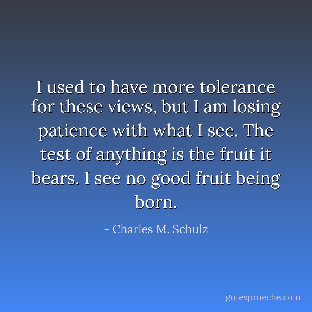 I used to have more tolerance for these views, but I am losing patience with what I see. The test of anything is the fruit it bears. I see no good fruit being born. - Charles M. Schulz