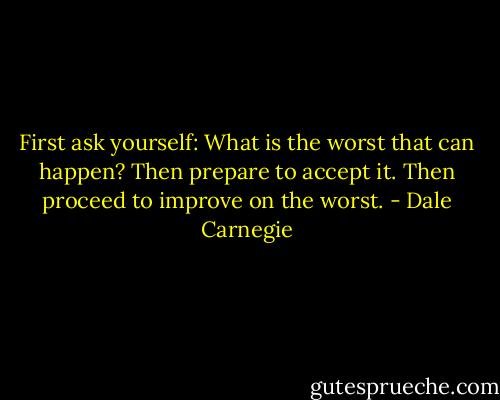 First ask yourself: What is the worst that can happen? Then prepare to accept it. Then proceed to improve on the worst. - Dale Carnegie