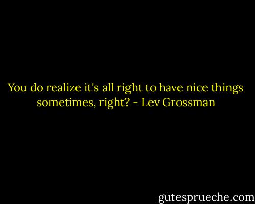 You do realize it's all right to have nice things sometimes, right? - Lev Grossman