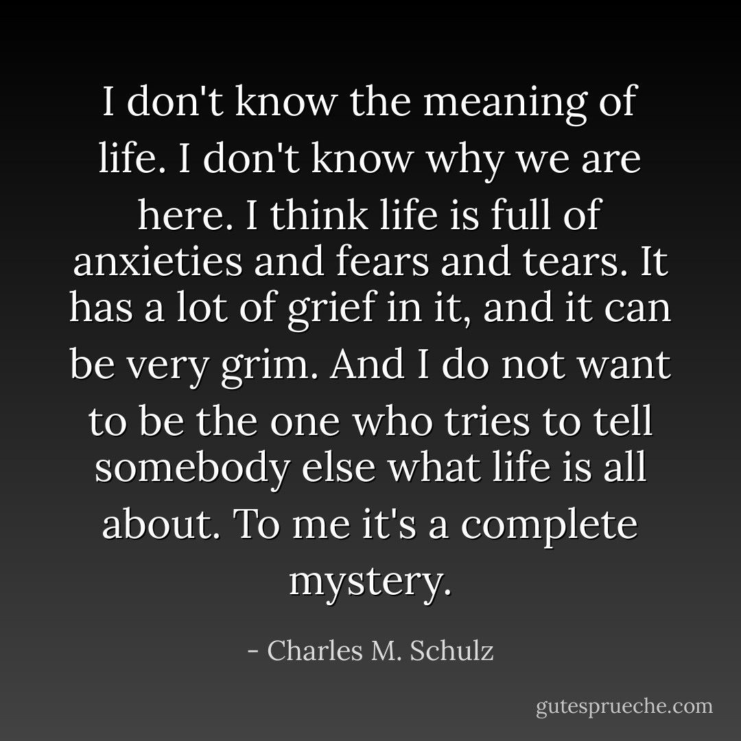 I don't know the meaning of life. I don't know why we are here. I think life is full of anxieties and fears and tears. It has a lot of grief in it, and it can be very grim. And I do not want to be the one who tries to tell somebody else what life is all about. To me it's a complete mystery. - Charles M. Schulz
