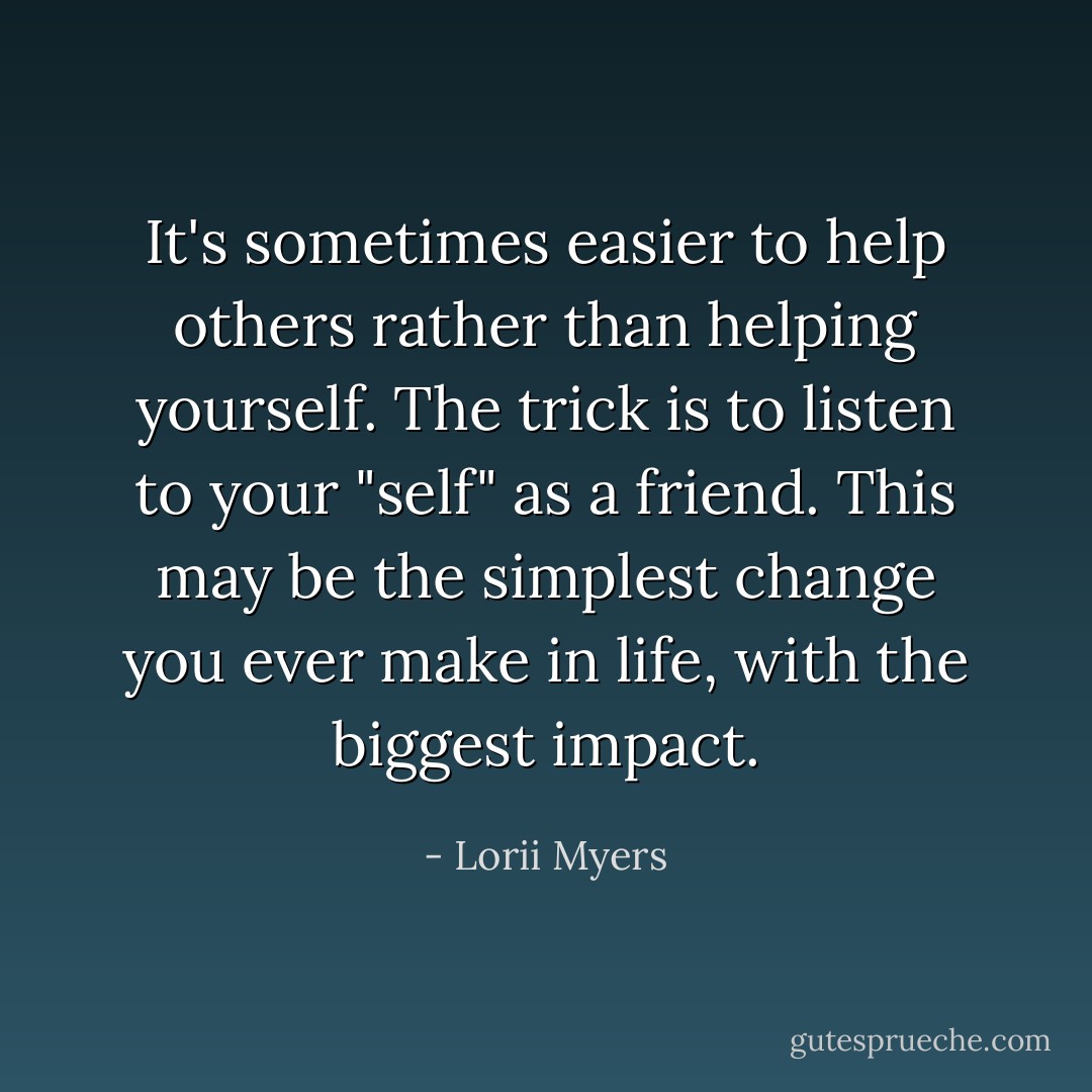 It's sometimes easier to help others rather than helping yourself. The trick is to listen to your "self" as a friend. This may be the simplest change you ever make in life, with the biggest impact. - Lorii Myers