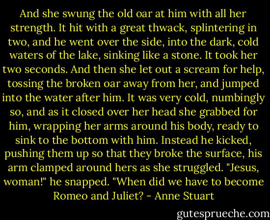 And she swung the old oar at him with all her strength.<br />It hit with a great thwack, splintering in two, and he went over the side, into the dark, cold waters of the lake, sinking like a stone.<br />It took her two seconds. And then she let out a scream for help, tossing the broken oar away from her, and jumped into the water after him.<br />It was very cold, numbingly so, and as it closed over her head she grabbed for<br />him, wrapping her arms around his body, ready to sink to the bottom with him.<br />Instead he kicked, pushing them up so that they broke the surface, his arm<br />clamped around hers as she struggled. "Jesus, woman!" he snapped. "When did we have to become Romeo and Juliet? - Anne Stuart