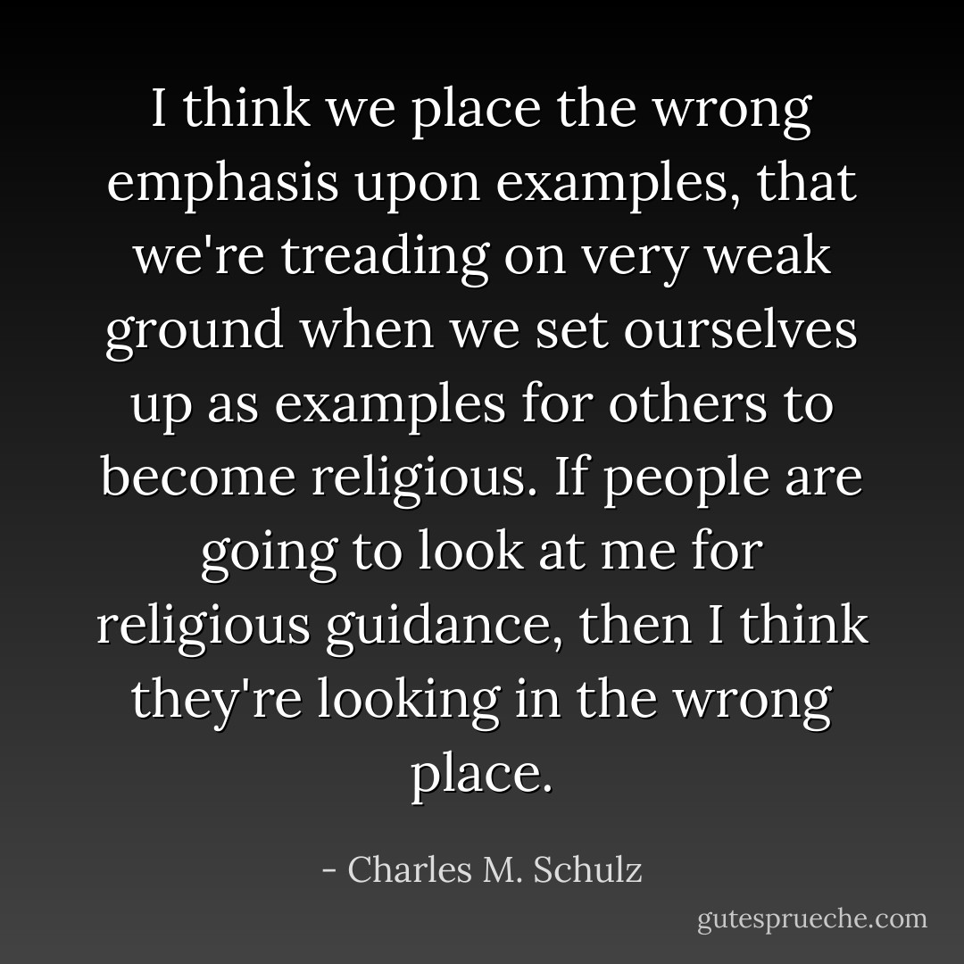 I think we place the wrong emphasis upon examples, that we're treading on very weak ground when we set ourselves up as examples for others to become religious. If people are going to look at me for religious guidance, then I think they're looking in the wrong place. - Charles M. Schulz