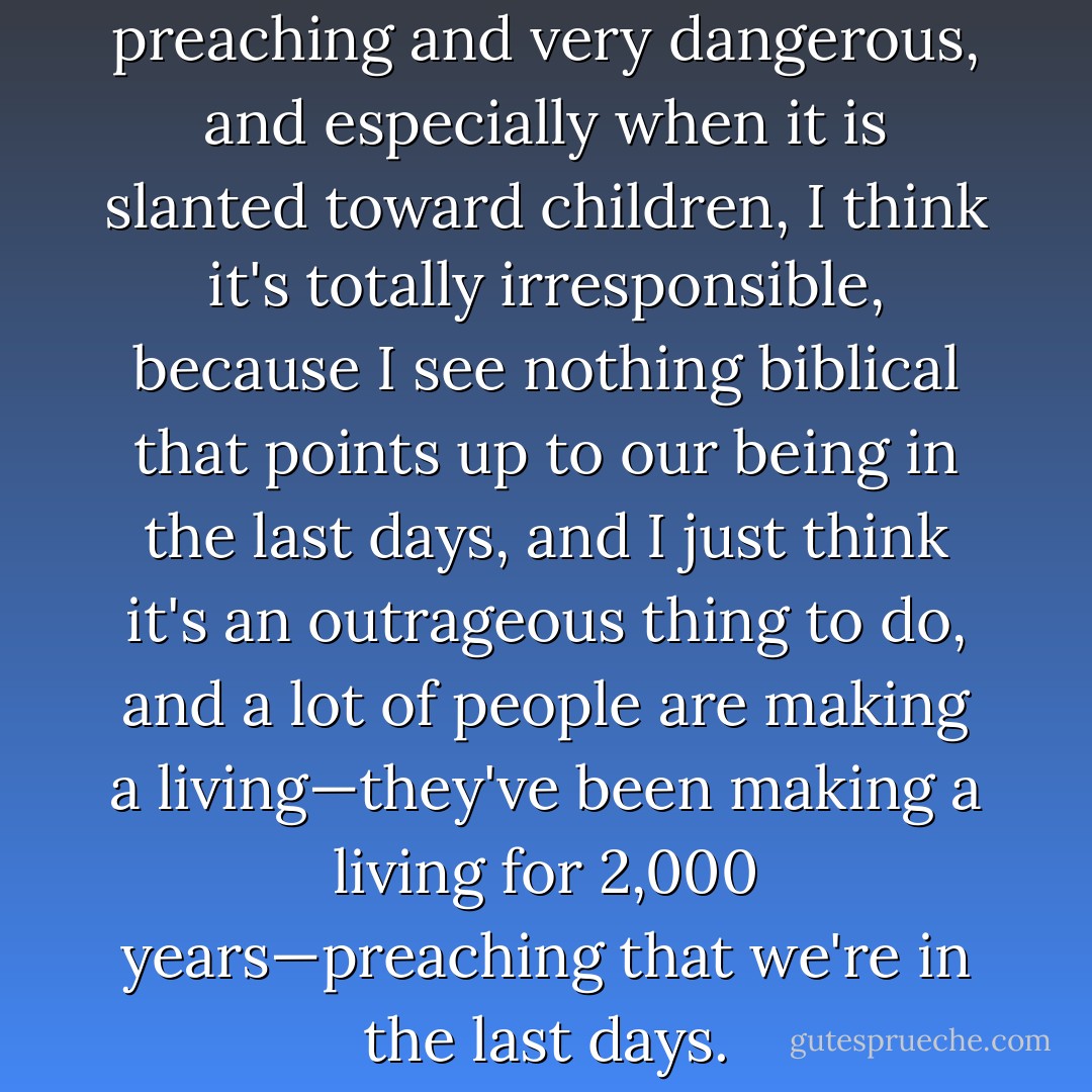 I think this is irresponsible preaching and very dangerous, and especially when it is slanted toward children, I think it's totally irresponsible, because I see nothing biblical that points up to our being in the last days, and I just think it's an outrageous thing to do, and a lot of people are making a living—they've been making a living for 2,000 years—preaching that we're in the last days. - Charles M. Schulz