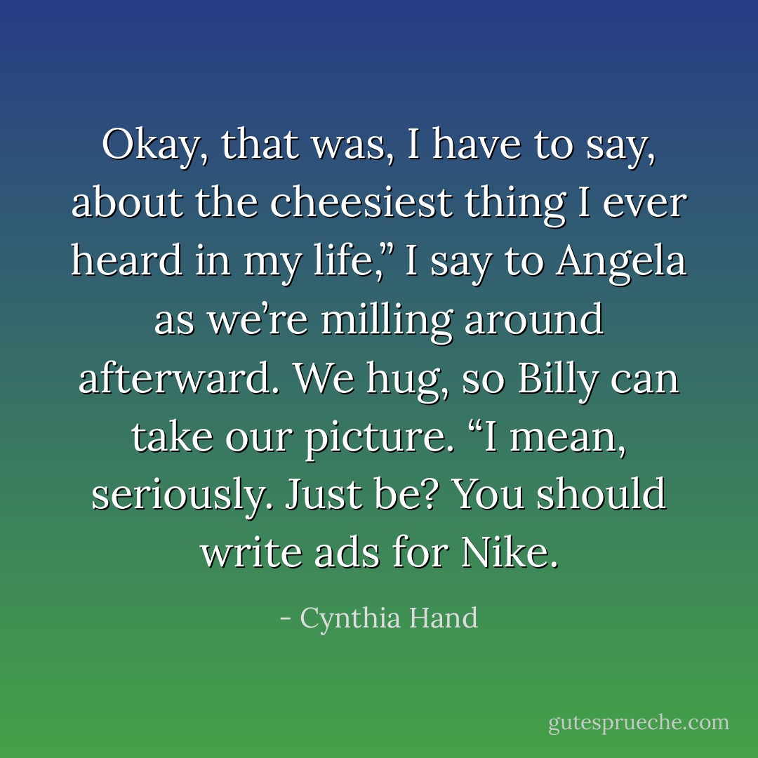 Okay, that was, I have to say, about the cheesiest thing I ever heard in my life,” I say to Angela as we’re milling around afterward. We hug, so Billy can take our picture. “I mean, seriously. Just be? You should write ads for Nike. - Cynthia Hand