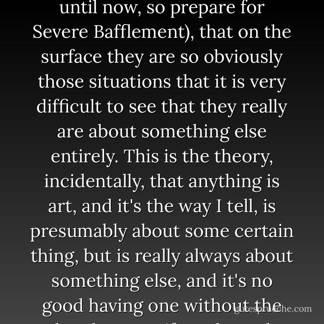 The thing is, and here we come to E. Gorey's Great Simple Theory About Art (which he has never tried to communicate to anybody else until now, so prepare for Severe Bafflement), that on the surface they are so obviously those situations that it is very difficult to see that they really are about something else entirely. This is the theory, incidentally, that anything is art, and it's the way I tell, is presumably about some certain thing, but is really always about something else, and it's no good having one without the other, because if you have the something it is boring and if you just have the something else it's irritating. - Edward Gorey