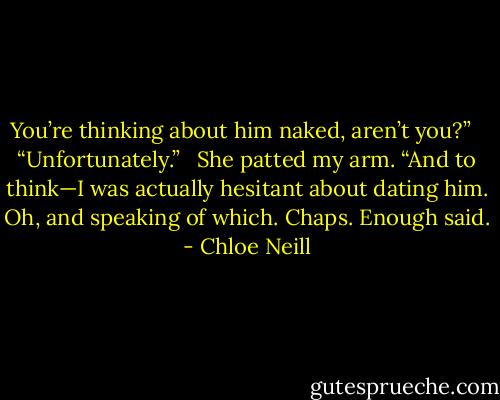You’re thinking about him naked, aren’t you?” <br /><br />“Unfortunately.” <br /><br />She patted my arm. “And to think—I was actually hesitant about dating him. Oh, and speaking of which. Chaps. Enough said. - Chloe Neill