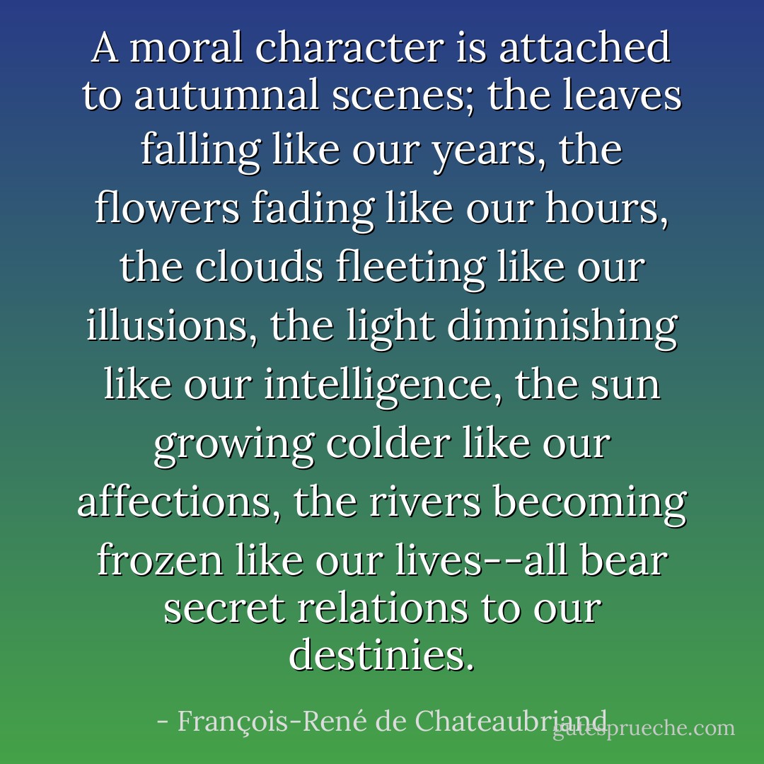 A moral character is attached to autumnal scenes; the leaves falling like our years, the flowers fading like our hours, the clouds fleeting like our illusions, the light diminishing like our intelligence, the sun growing colder like our affections, the rivers becoming frozen like our lives--all bear secret relations to our destinies. - François-René de Chateaubriand