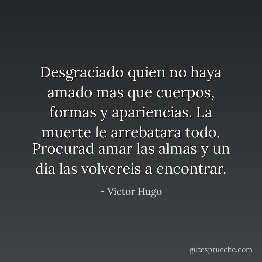 Desgraciado quien no haya amado mas que cuerpos, formas y apariencias. La muerte le arrebatara todo. Procurad amar las almas y un dia las volvereis a encontrar. - Victor Hugo