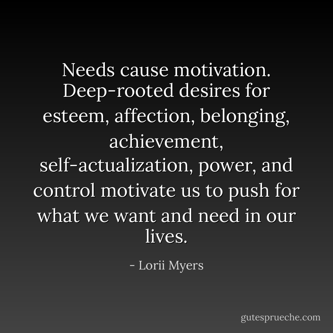 Needs cause motivation. Deep-rooted desires for esteem, affection, belonging, achievement, self-actualization, power, and control motivate us to push for what we want and need in our lives. - Lorii Myers