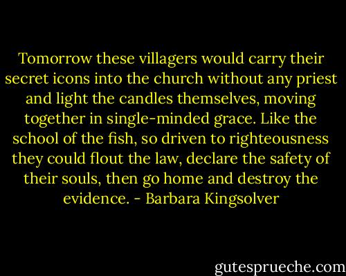 Tomorrow these villagers would carry their secret icons into the church without any priest and light the candles themselves, moving together in single-minded grace. Like the school of the fish, so driven to righteousness they could flout the law, declare the safety of their souls, then go home and destroy the evidence. - Barbara Kingsolver