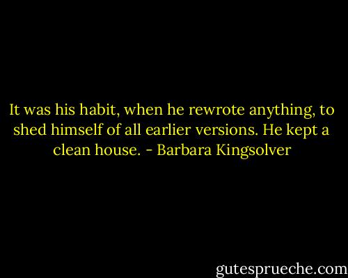 It was his habit, when he rewrote anything, to shed himself of all earlier versions. He kept a clean house. - Barbara Kingsolver