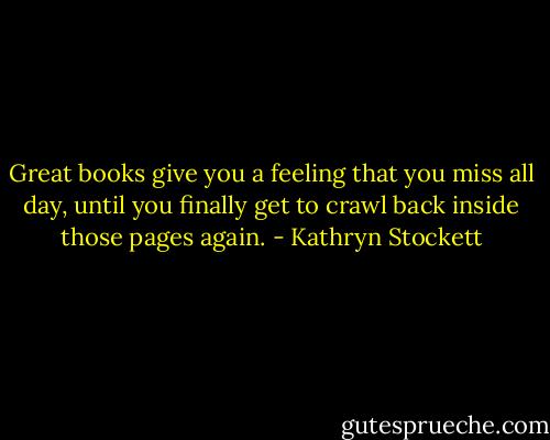 Great books give you a feeling that you miss all day, until you finally get to crawl back inside those pages again. - Kathryn Stockett