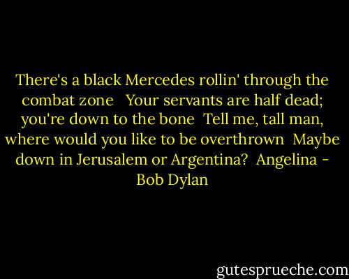 There's a black Mercedes rollin' through the combat zone <br /><br />Your servants are half dead; you're down to the bone<br /><br />Tell me, tall man, where would you like to be overthrown<br /><br />Maybe down in Jerusalem or Argentina?<br /><br />Angelina - Bob Dylan
