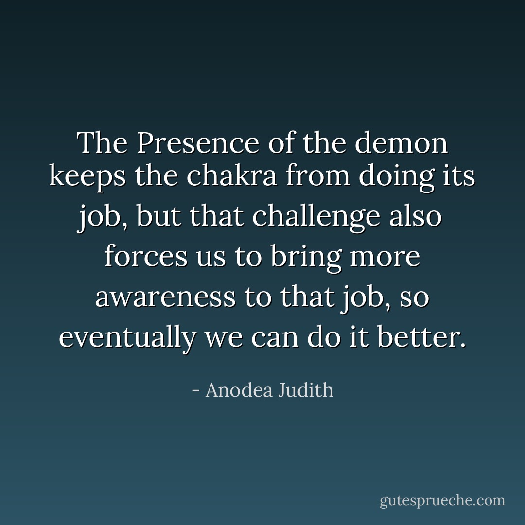 The Presence of the demon keeps the chakra from doing its job, but that challenge also forces us to bring more awareness to that job, so eventually we can do it better. - Anodea Judith