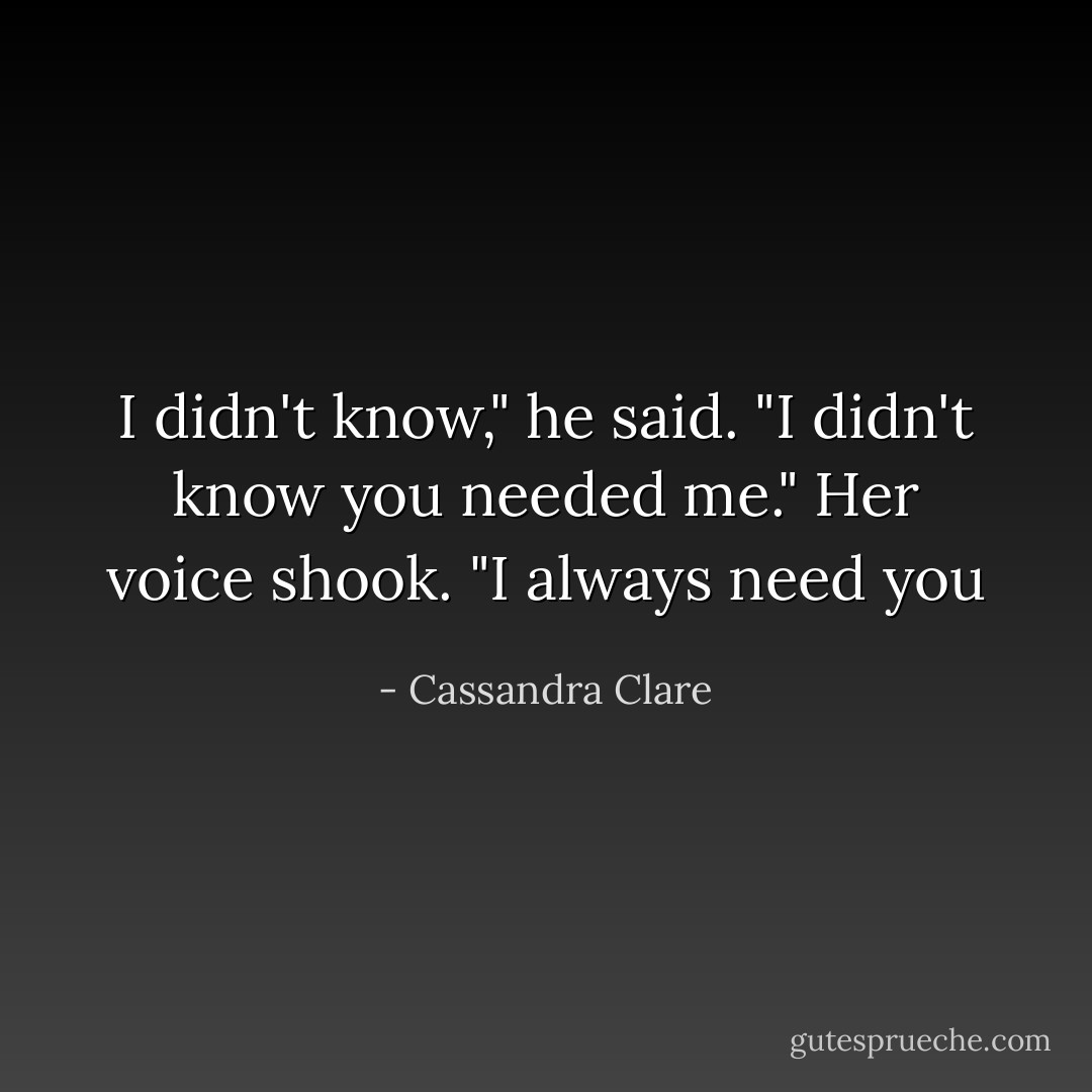 I didn't know," he said. "I didn't know you needed me."<br />Her voice shook. "I always need you - Cassandra Clare