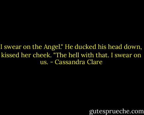 I swear on the Angel." He ducked his head down, kissed her cheek. "The hell with that. I swear on us. - Cassandra Clare