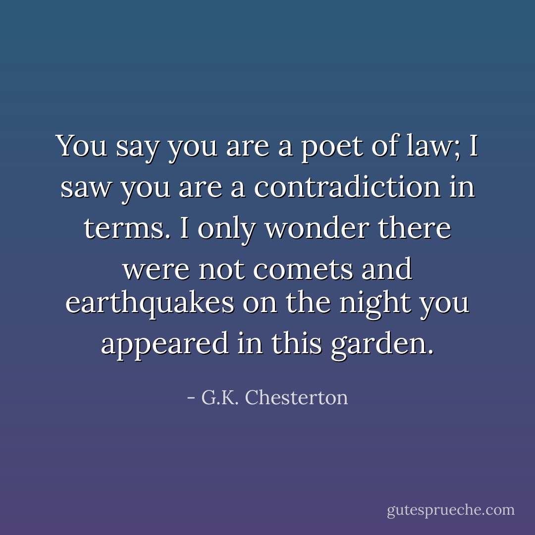 You say you are a poet of law; I saw you are a contradiction in terms. I only wonder there were not comets and earthquakes on the night you appeared in this garden. - G.K. Chesterton