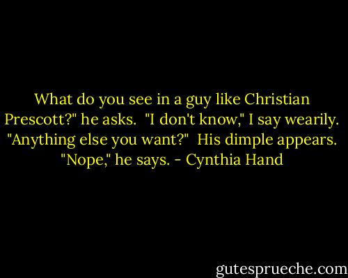 What do you see in a guy like Christian Prescott?" he asks.<br /> "I don't know," I say wearily. "Anything else you want?"<br /> His dimple appears. "Nope," he says. - Cynthia Hand