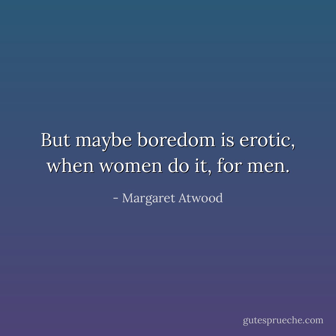 But maybe boredom is erotic, when women do it, for men. - Margaret Atwood