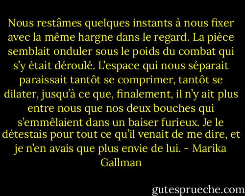 Nous restâmes quelques instants à nous fixer avec la même hargne dans le regard. La pièce semblait onduler sous le poids du combat qui s’y était déroulé. L’espace qui nous séparait paraissait tantôt se comprimer, tantôt se dilater, jusqu’à ce que, finalement, il n’y ait plus entre nous que nos deux bouches qui s’emmêlaient dans un baiser furieux. Je le détestais pour tout ce qu’il venait de me dire, et je n’en avais que plus envie de lui. - Marika Gallman