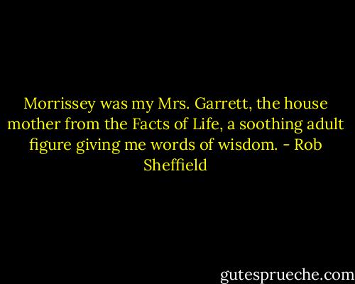 Morrissey was my Mrs. Garrett, the house mother from the Facts of Life, a soothing adult figure giving me words of wisdom. - Rob Sheffield