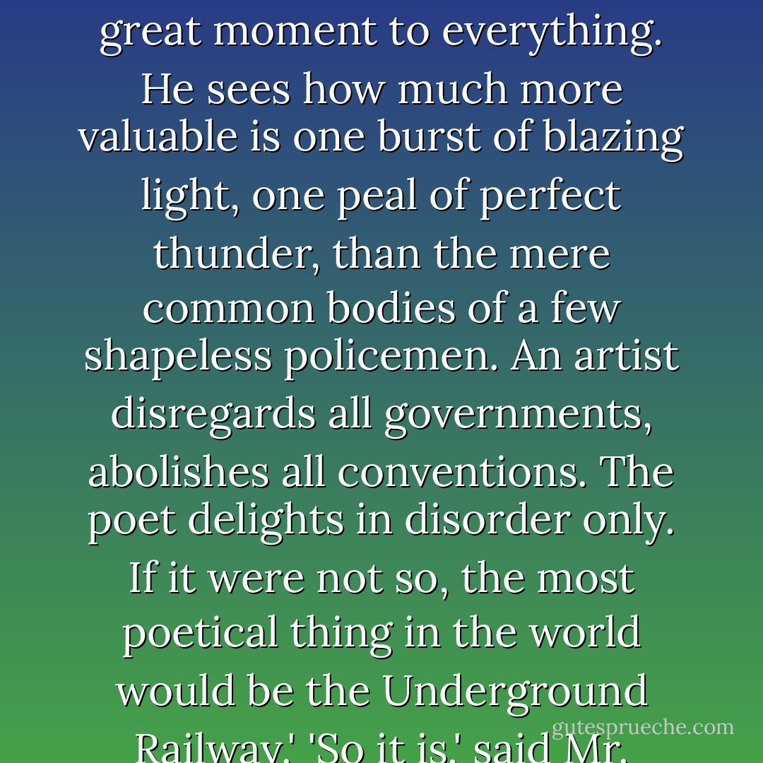 An artist is identical with an anarchist,' he cried. 'You might transpose the words anywhere. An anarchist is an artist. The man who throws a bomb is an artist, because he prefers a great moment to everything. He sees how much more valuable is one burst of blazing light, one peal of perfect thunder, than the mere common bodies of a few shapeless policemen. An artist disregards all governments, abolishes all conventions. The poet delights in disorder only. If it were not so, the most poetical thing in the world would be the Underground Railway.'<br />'So it is,' said Mr. Syme.<br />'Nonsense!' said Gregory, who was very rational when any one else attempted paradox. - G.K. Chesterton