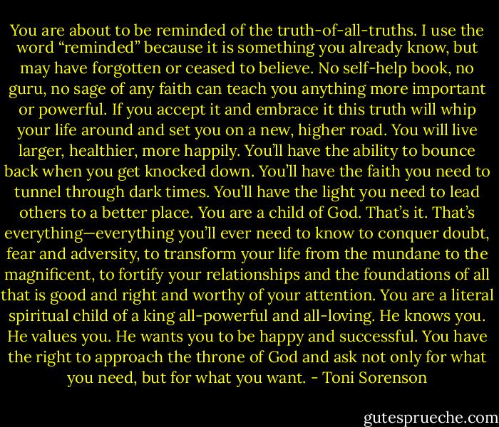 You are about to be reminded of the truth-of-all-truths. I use the word “reminded” because it is something you already know, but may have forgotten or ceased to believe. No self-help book, no guru, no sage of any faith can teach you anything more important or powerful. If you accept it and embrace it this truth will whip your life around and set you on a new, higher road. You will live larger, healthier, more happily. You’ll have the ability to bounce back when you get knocked down. You’ll have the faith you need to tunnel through dark times. You’ll have the light you need to lead others to a better place.<br />You are a child of God.<br />That’s it.<br />That’s everything—everything you’ll ever need to know to conquer doubt, fear and adversity, to transform your life from the mundane to the magnificent, to fortify your relationships and the foundations of all that is good and right and worthy of your attention. You are a literal spiritual child of a king all-powerful and all-loving. He knows you. He values you. He wants you to be happy and successful. You have the right to approach the throne of God and ask not only for what you need, but for what you want. - Toni Sorenson