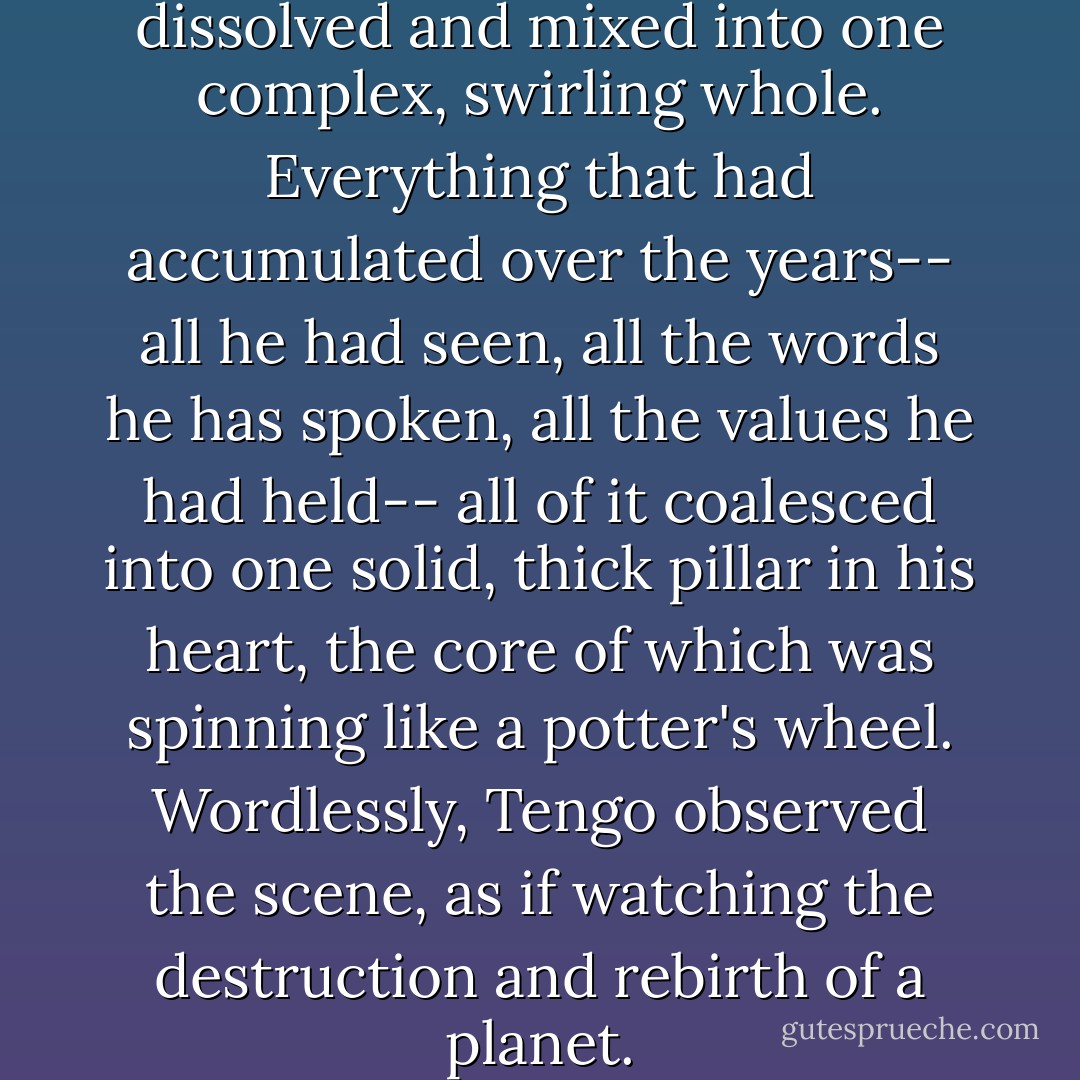 Inside him, twenty years dissolved and mixed into one complex, swirling whole. Everything that had accumulated over the years-- all he had seen, all the words he has spoken, all the values he had held-- all of it coalesced into one solid, thick pillar in his heart, the core of which was spinning like a potter's wheel. Wordlessly, Tengo observed the scene, as if watching the destruction and rebirth of a planet. - Haruki Murakami