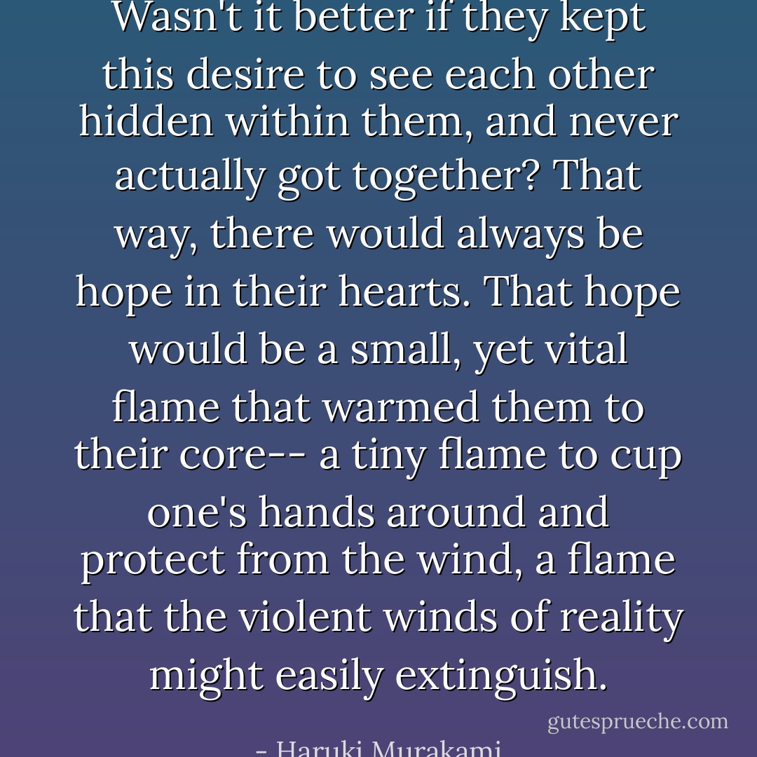 Wasn't it better if they kept this desire to see each other hidden within them, and never actually got together? That way, there would always be hope in their hearts. That hope would be a small, yet vital flame that warmed them to their core-- a tiny flame to cup one's hands around and protect from the wind, a flame that the violent winds of reality might easily extinguish. - Haruki Murakami