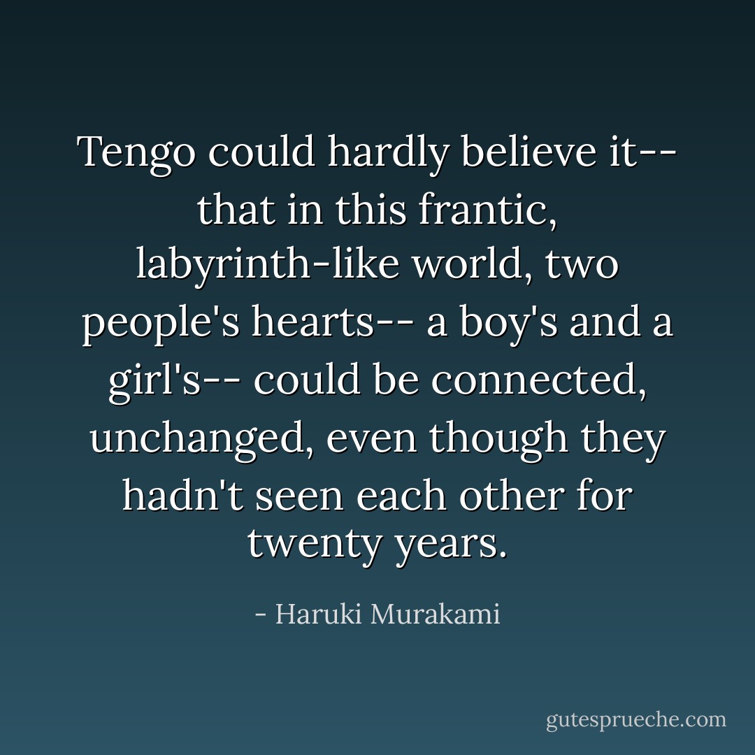 Tengo could hardly believe it-- that in this frantic, labyrinth-like world, two people's hearts-- a boy's and a girl's-- could be connected, unchanged, even though they hadn't seen each other for twenty years. - Haruki Murakami