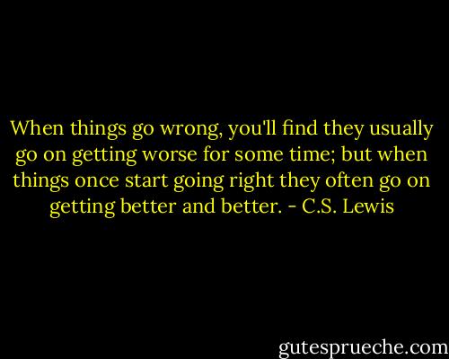 When things go wrong, you'll find they usually go on getting worse for some time; but when things once start going right they often go on getting better and better. - C.S. Lewis