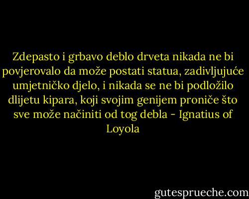Zdepasto i grbavo deblo drveta nikada ne bi povjerovalo da može postati statua, zadivljujuće umjetničko djelo, i nikada se ne bi podložilo dlijetu kipara, koji svojim genijem proniče što sve može načiniti od tog debla - Ignatius of Loyola