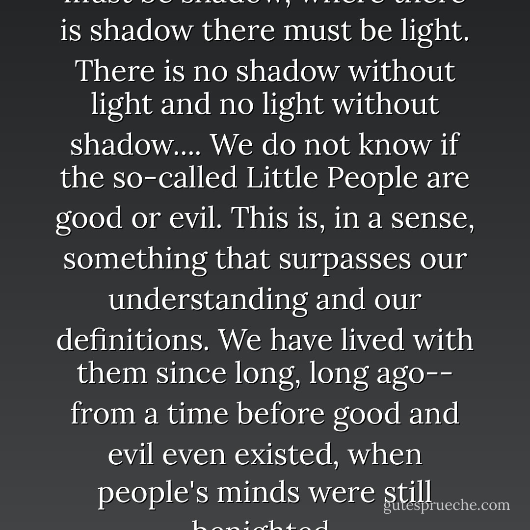Where there is light, there must be shadow, where there is shadow there must be light. There is no shadow without light and no light without shadow.... We do not know if the so-called Little People are good or evil. This is, in a sense, something that surpasses our understanding and our definitions. We have lived with them since long, long ago-- from a time before good and evil even existed, when people's minds were still benighted. - Haruki Murakami