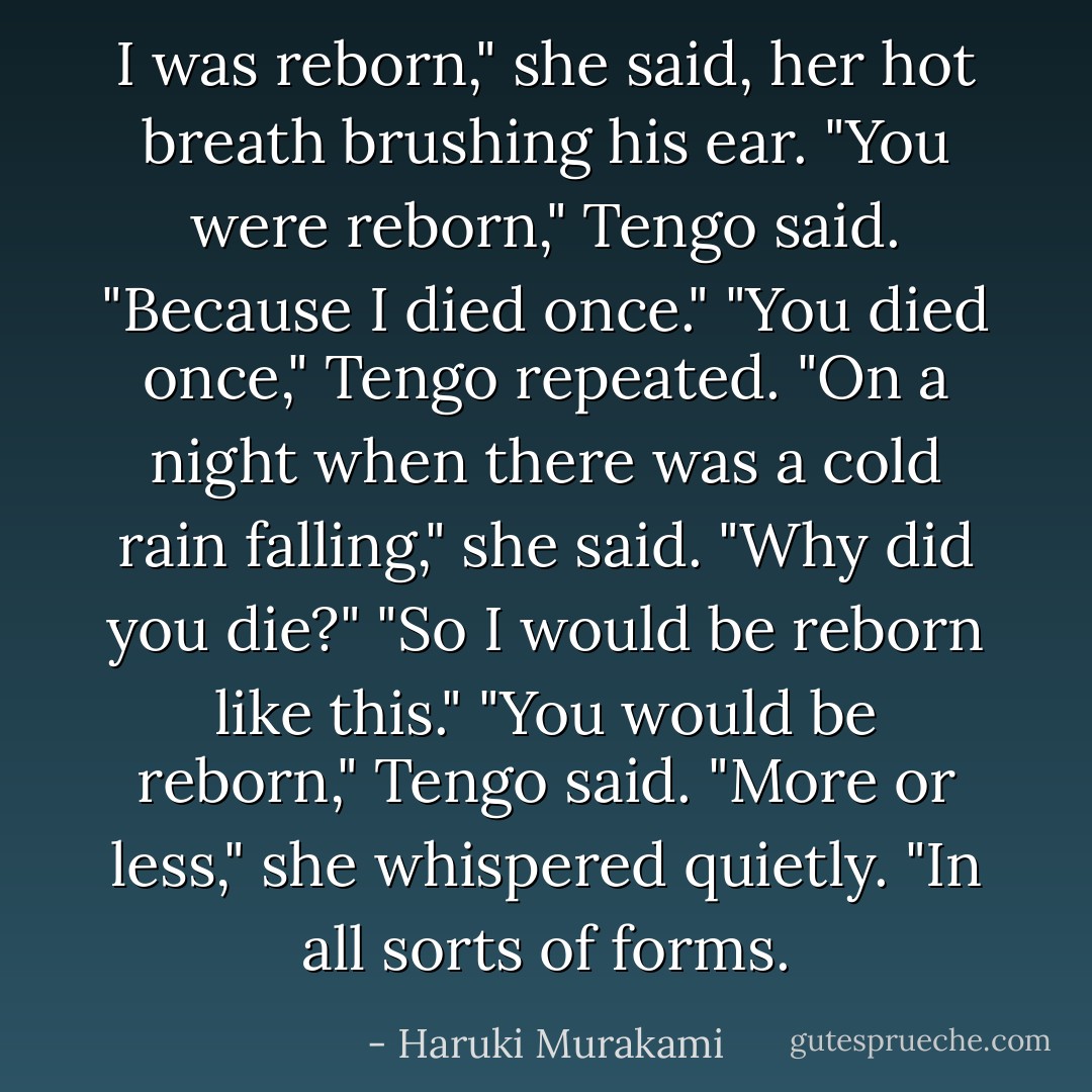 I was reborn," she said, her hot breath brushing his ear.<br />"You were reborn," Tengo said.<br />"Because I died once."<br />"You died once," Tengo repeated.<br />"On a night when there was a cold rain falling," she said.<br />"Why did you die?"<br />"So I would be reborn like this."<br />"You would be reborn," Tengo said.<br />"More or less," she whispered quietly. "In all sorts of forms. - Haruki Murakami