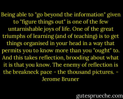 Being able to "go beyond the information" given to "figure things out" is one of the few untarnishable joys of life. One of the great triumphs of learning (and of teaching) is to get things organised in your head in a way that permits you to know more than you "ought" to. And this takes reflection, brooding about what it is that you know. The enemy of reflection is the breakneck pace - the thousand pictures. - Jerome Bruner