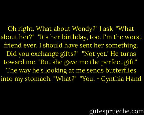 Oh right. What about Wendy?" I ask<br /> "What about her?"<br /> "It's her birthday, too. I'm the worst friend ever. I should have sent her something. Did you exchange gifts?"<br /> "Not yet." He turns toward me. "But she gave me the perfect gift."<br /> The way he's looking at me sends butterflies into my stomach. "What?"<br /> "You. - Cynthia Hand